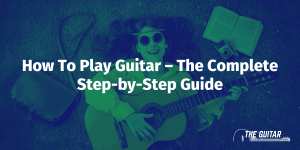 How To Play Guitar – The Complete Step-by-Step Guide